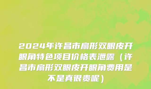 2024年许昌市扇形双眼皮开眼角特色项目价格表泄露（许昌市扇形双眼皮开眼角费用是不是真很贵呢）