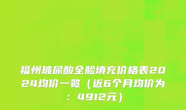 福州玻尿酸全脸填充价格表2024均价一览(近6个月均价为:4912元)
