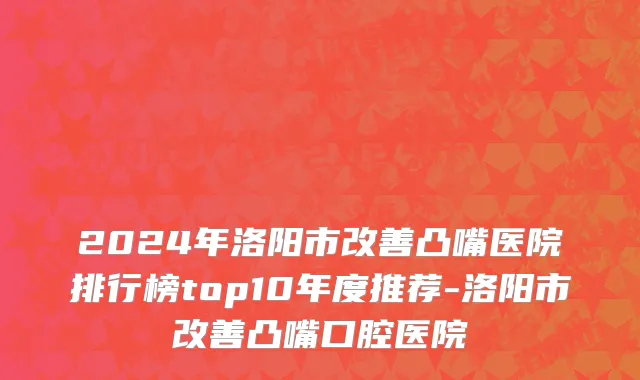 2024年洛阳市改善凸嘴医院排行榜top10年度推荐-洛阳市改善凸嘴口腔医院