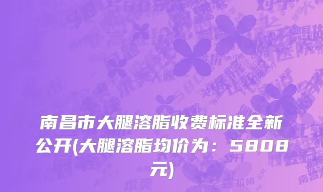 南昌市大腿溶脂收费标准全新公开(大腿溶脂均价为：5808元)