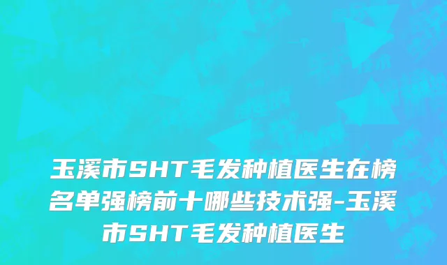 玉溪市SHT毛发种植医生在榜名单强榜前十哪些技术强-玉溪市SHT毛发种植医生