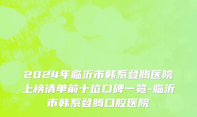 2024年临沂市韩系登腾医院上榜清单前十位口碑一览-临沂市韩系登腾口腔医院