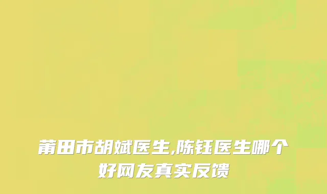 莆田市胡斌医生,陈钰医生哪个好网友真实反馈