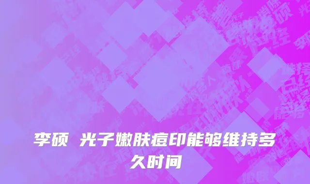李硕埈光子嫩肤痘印能够维持多久时间
