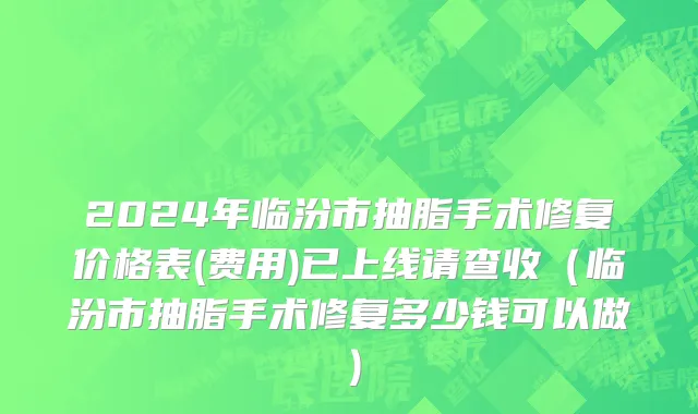 2024年临汾市抽脂手术修复价格表(费用)已上线请查收（临汾市抽脂手术修复多少钱可以做）