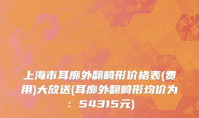 上海市耳廓外翻畸形价格表(费用)大放送(耳廓外翻畸形均价为：54315元)