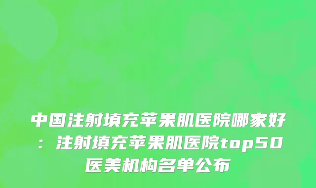 中国注射填充苹果肌医院哪家好：注射填充苹果肌医院top50医美机构名单公布