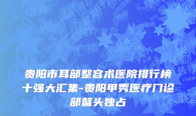 贵阳市耳部整容术医院排行榜十强大汇集-贵阳甲秀医疗门诊部鳌头独占