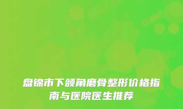 盘锦市下颌角磨骨整形价格指南与医院医生推荐