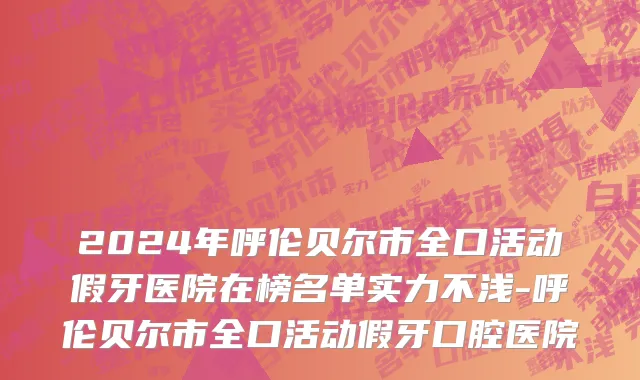 2024年呼伦贝尔市全口活动假牙医院在榜名单实力不浅-呼伦贝尔市全口活动假牙口腔医院