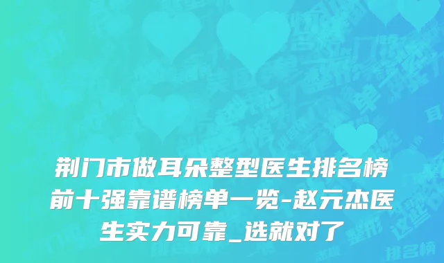 荆门市做耳朵整型医生排名榜前十强靠谱榜单一览-赵元杰医生实力可靠_选就对了