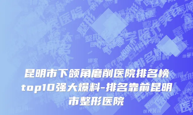 昆明市下颌角磨削医院排名榜top10强大爆料-排名靠前昆明市整形医院
