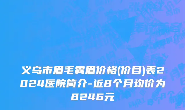 义乌市眉毛雾眉价格(价目)表2024医院简介-近8个月均价为8246元