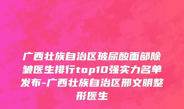 广西壮族自治区玻尿酸面部除皱医生排行top10强实力名单发布-广西壮族自治区邢文明整形医生