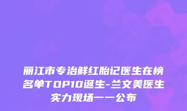 丽江市专治鲜红胎记医生在榜名单TOP10诞生-兰文美医生实力现场一一公布