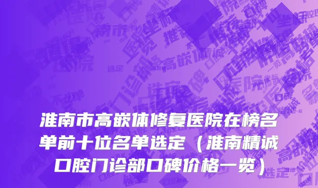 淮南市高嵌体修复医院在榜名单前十位名单选定（淮南精诚口腔门诊部口碑价格一览）
