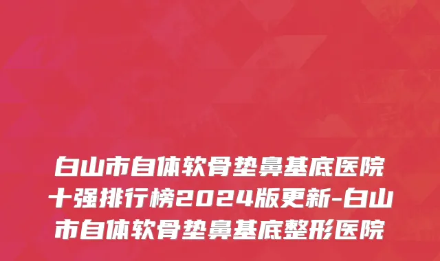 白山市自体软骨垫鼻基底医院十强排行榜2024版更新-白山市自体软骨垫鼻基底整形医院