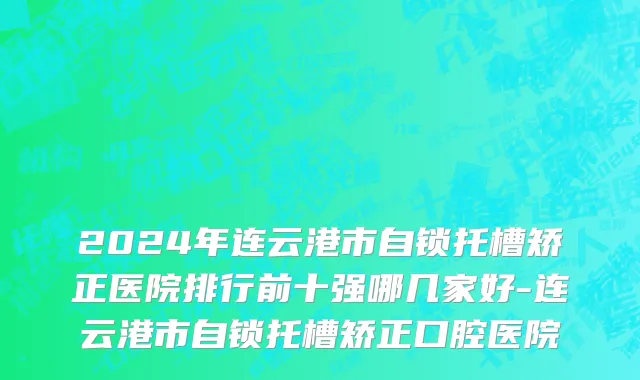 2024年连云港市自锁托槽矫正医院排行前十强哪几家好-连云港市自锁托槽矫正口腔医院