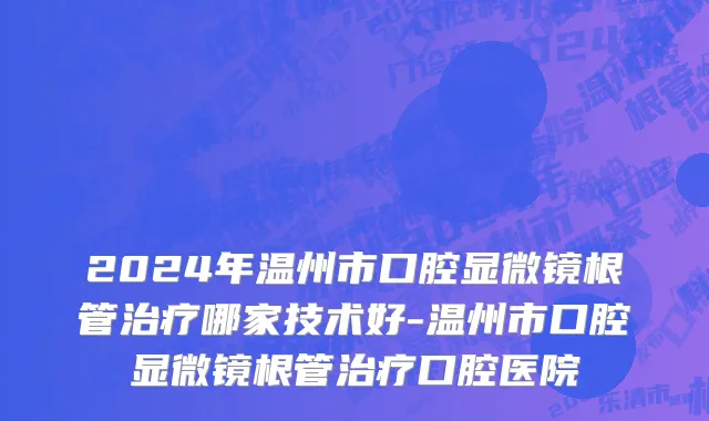 2024年温州市口腔显微镜根管治疗哪家技术好-温州市口腔显微镜根管治疗口腔医院