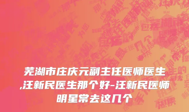 芜湖市庄庆元副主任医师医生,汪新民医生那个好-汪新民医师明星常去这几个