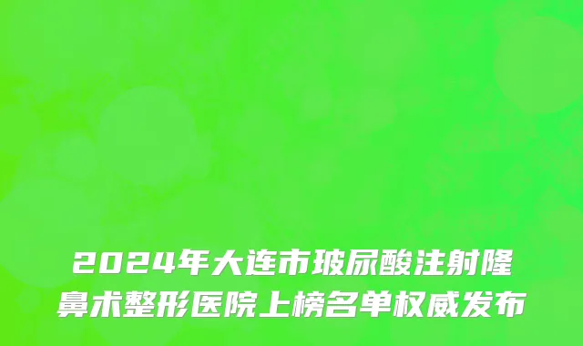 2024年大连市玻尿酸注射隆鼻术整形医院上榜名单权威发布
