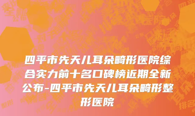 四平市先天儿耳朵畸形医院综合实力前十名口碑榜近期全新公布-四平市先天儿耳朵畸形整形医院