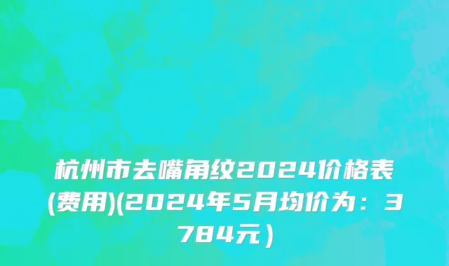 杭州市去嘴角纹2024价格表(费用)(2024年5月均价为：3784元）