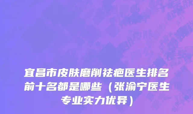 宜昌市皮肤磨削祛疤医生排名前十名都是哪些（张渝宁医生专业实力优异）