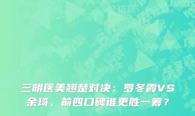 三明医美翘楚对决:罗冬霞VS余琦,前四口碑谁更胜一筹?