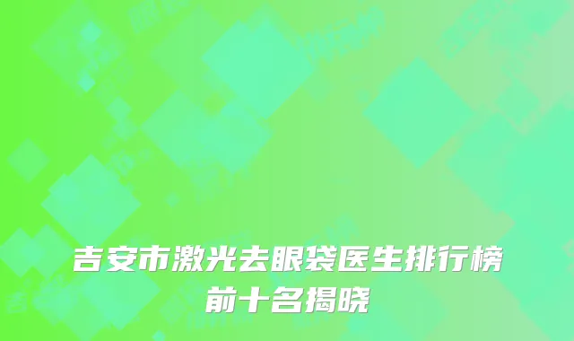 吉安市激光去眼袋医生排行榜前十名揭晓