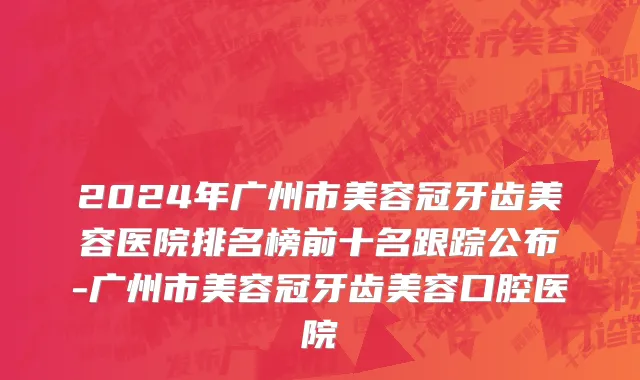 2024年广州市美容冠牙齿美容医院排名榜前十名跟踪公布-广州市美容冠牙齿美容口腔医院