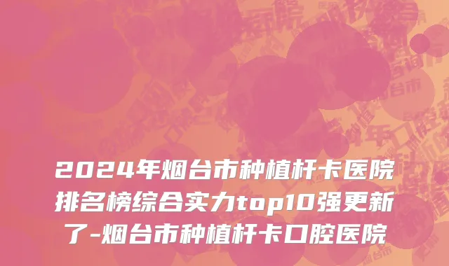 2024年烟台市种植杆卡医院排名榜综合实力top10强更新了-烟台市种植杆卡口腔医院