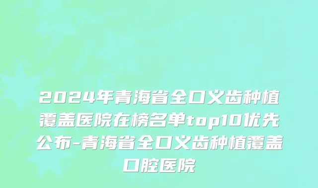 2024年青海省全口义齿种植覆盖医院在榜名单top10优先公布-青海省全口义齿种植覆盖口腔医院
