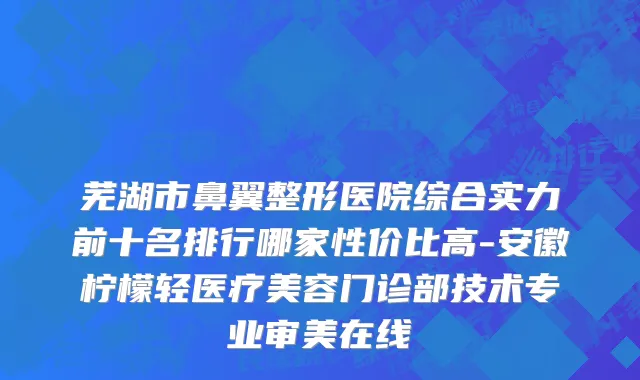 芜湖市鼻翼整形医院综合实力前十名排行哪家性价比高-安徽柠檬轻医疗美容门诊部技术专业审美在线