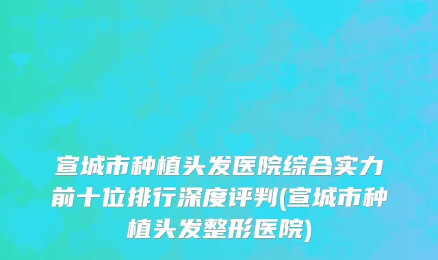 宣城市种植头发医院综合实力前十位排行深度评判(宣城市种植头发整形医院)