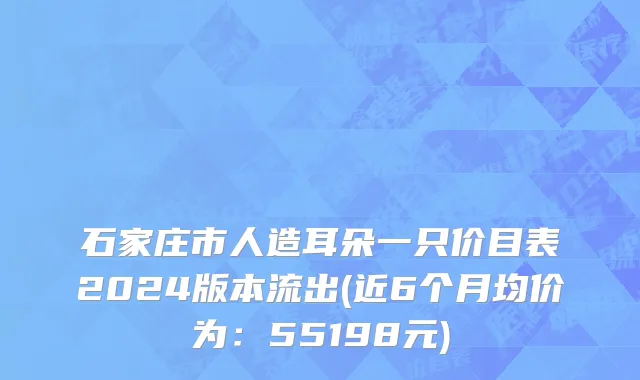 石家庄市人造耳朵一只价目表2024版本流出(近6个月均价为：55198元)