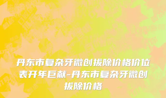 丹东市复杂牙微创拔除价格价位表开年巨献-丹东市复杂牙微创拔除价格