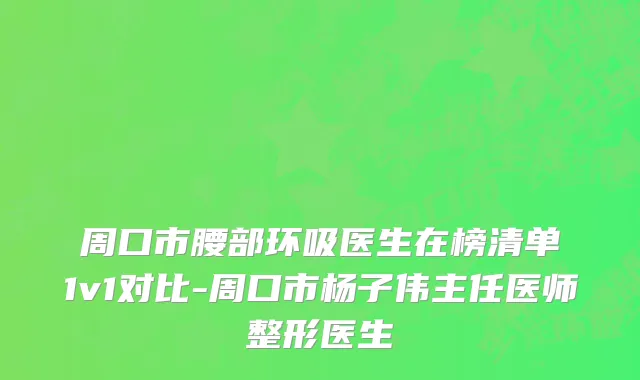 周口市腰部环吸医生在榜清单1v1对比-周口市杨子伟主任医师整形医生