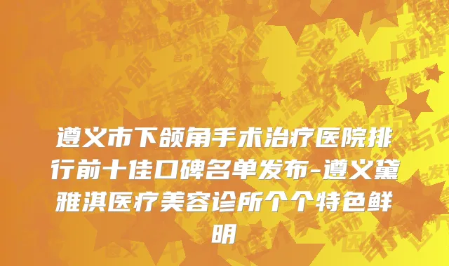 遵义市下颌角手术治疗医院排行前十佳口碑名单发布-遵义黛雅淇医疗美容诊所个个特色鲜明