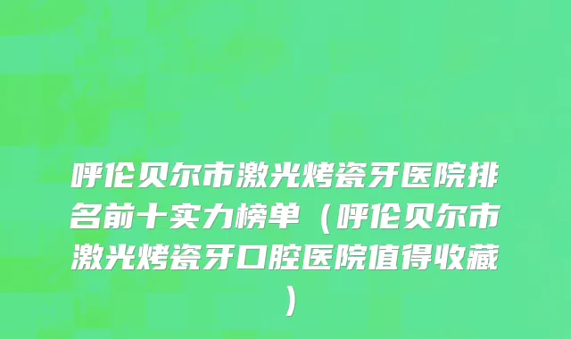 呼伦贝尔市激光烤瓷牙医院排名前十实力榜单（呼伦贝尔市激光烤瓷牙口腔医院值得收藏）