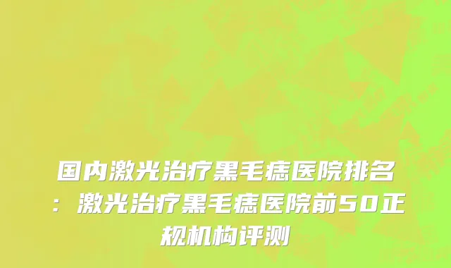 国内激光治疗黑毛痣医院排名：激光治疗黑毛痣医院前50正规机构评测