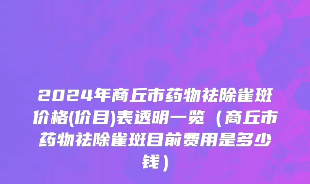 2024年商丘市药物祛除雀斑价格(价目)表透明一览（商丘市药物祛除雀斑目前费用是多少钱）