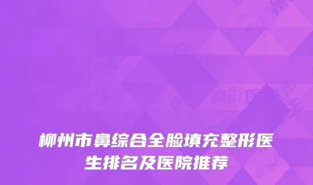柳州市鼻综合全脸填充整形医生排名及医院推荐