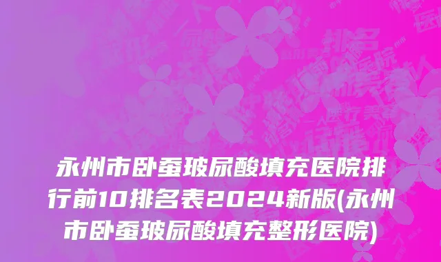 永州市卧蚕玻尿酸填充医院排行前10排名表2024新版(永州市卧蚕玻尿酸填充整形医院)