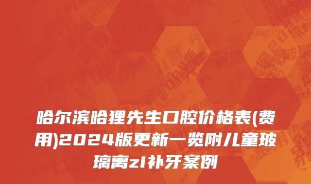 哈尔滨哈狸先生口腔价格表(费用)2024版更新一览附儿童玻璃离zi补牙案例