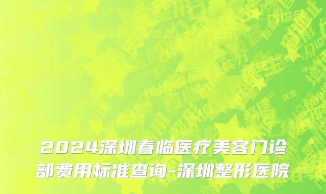 2024深圳春临医疗美容门诊部费用标准查询-深圳整形医院