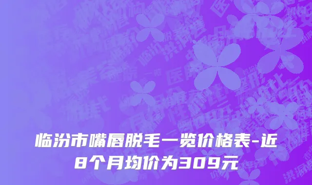 临汾市嘴唇脱毛一览价格表-近8个月均价为309元