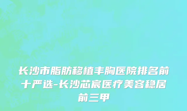 长沙市脂肪移植丰胸医院排名前十严选-长沙芯宸医疗美容稳居前三甲
