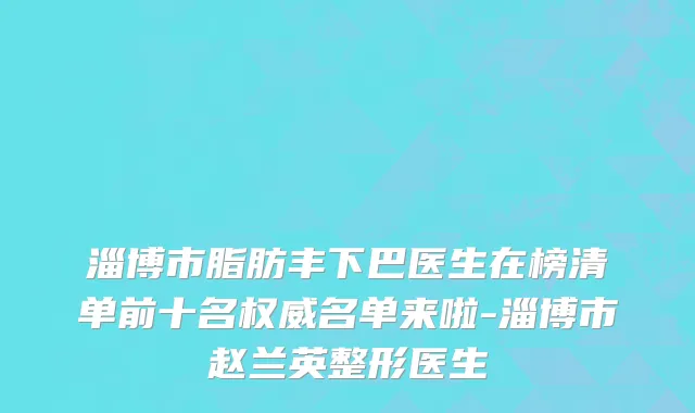 淄博市脂肪丰下巴医生在榜清单前十名权威名单来啦-淄博市赵兰英整形医生