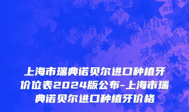 上海市瑞典诺贝尔进口种植牙价位表2024版公布-上海市瑞典诺贝尔进口种植牙价格
